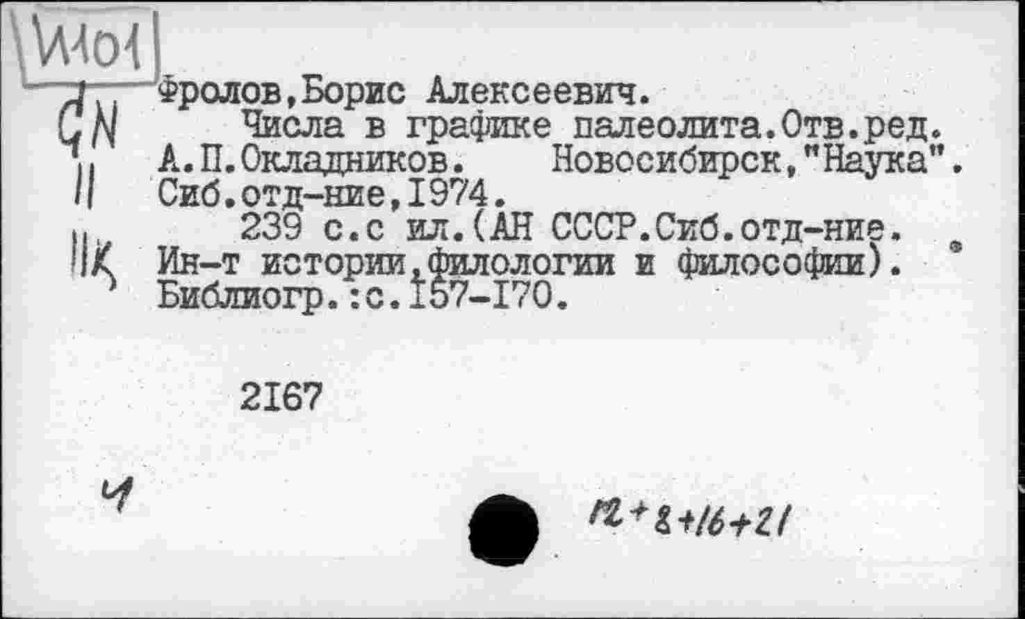 ﻿\Wo1
'■ yi.—Фролов,Борис Алексеевич.
СДІ Числа в графике палеолита.Отв.ред. її А. П. Окладников. Новосибирск,” Наука”. II Сиб.отд-ние,1974.
И.	239 с.с ил.(АН СССР.Сиб.отд-ние. 9
ПК Ин-т истории,филологии и философии).
Л Библиогр.:с.157-170.
2167
Ч
